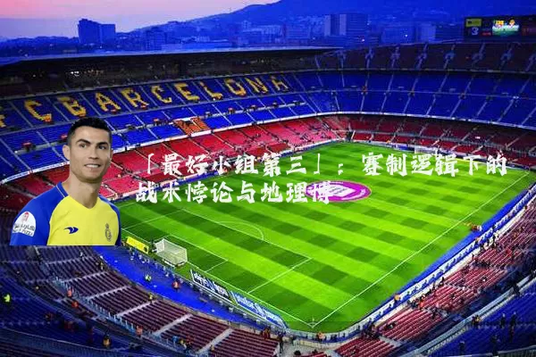 「最好小组第三」:赛制逻辑下的战术悖论与地理博弈
