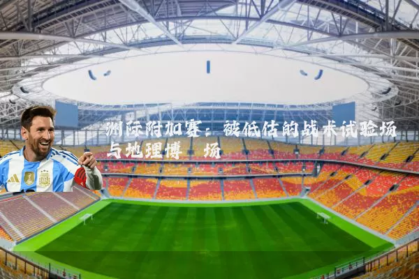 洲际附加赛:被低估的战术试验场与地理博弈场
