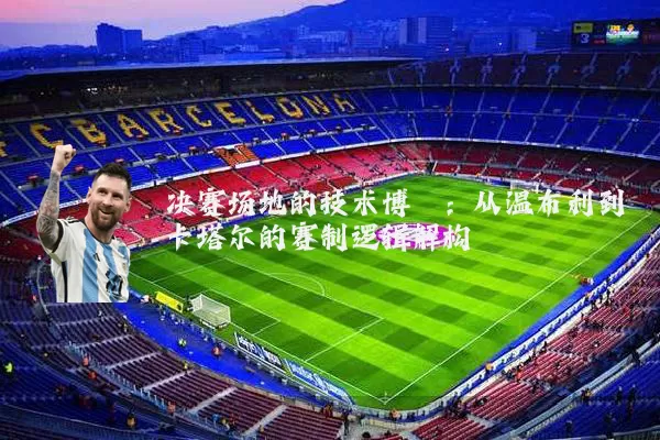 决赛场地的技术博弈:从温布利到卡塔尔的赛制逻辑解构